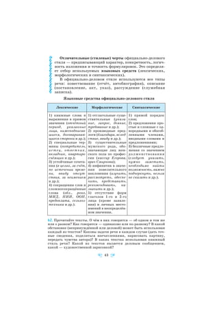 Отличительные (стилевые) черты официально делового
стиля — предписывающий характер, конкретность, логич
ность изложения и точность формулировок. Это определя
ет отбор используемых языковых средств (лексических,
морфологических и синтаксических).
В официально деловом стиле используются все типы
речи: повествование (отчёт, автобиография), описание
(постановление, акт, указ), рассуждение (служебная
записка).
Языковые средства официально делового стиля
62. Прочитайте тексты. О чём в них говорится — об одном и том же
или о разном? Как говорится — одинаково или по разному? В какой
обстановке (непринуждённой или деловой) может быть использован
каждый из текстов? Каковы задачи речи в каждом случае (дать точ
ные сведения, поделиться впечатлениями, нарисовать картину,
передать чувства автора)? В каких текстах использован книжный
стиль речи? Какой из текстов является деловым сообщением,
какой — художественной зарисовкой?
43
Лексические Морфологические Синтаксические
1) книжные слова и
выражения в прямом
значении (отчётный
период, указанные
лица, нижеподписав
шиеся, договариваю
щиеся стороны и др.);
2) специальные тер
мины (потребитель,
истец, ответчик,
вкладчик, квартиро
съёмщик и др.);
3) устойчивые сочета
ния (в целях, за счёт,
по истечении време
ни, ввиду отсут
ствия, за неимением
и др.);
4) сокращения слов и
сложносокращённые
слова (обл., роно,
МИД, НИИ, ООН,
предоплата, сельхоз
техника и др.).
1) отглагольные суще
ствительные (указа
ние, запрос, деяние,
требование и др.);
2) производные пред
логи (благодаря, вслед
ствие, ввиду и др.);
3) существительные
мужского рода, обо
значающие лиц жен
ского пола по профес
сии (кассир Егорова,
врач Смирнова);
4) инфинитив в значе
нии повелительного
наклонения (изучить,
рассмотреть, обеспе
чить, представить,
рекомендовать, на
значить и др.);
5) отсутствие форм
глаголов 1 го и 2 го
лица (кроме заявле
ния) и личных место
имений в неопределён
ном значении.
1) прямой порядок
слов;
2) предложения про
стые и сложные с од
нородными и обособ
ленными членами,
вводными словами и
предложениями;
3) безличные предло
жения со значением
долженствования
(следует указать,
нужно заметить,
необходимо найти
возможность, важно
подчеркнуть, нельзя
не сказать и др.).
 