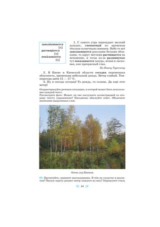 1. С самого утра перепадает мелкий
дождик, сменяемый по временам
тёплым солнечным сиянием. Небо то всё
заволакивается рыхлыми белыми обла
ками, то вдруг местами расчищается на
мгновение, и тогда из за раздвинутых
туч показывается лазурь, ясная и ласко
вая, как прекрасный глаз.
По Ивану Тургеневу
2. В Киеве и Киевской области сегодня переменная
облачность, временами небольшой дождь. Ветер слабый. Тем
пература днём 15 — 17 °С.
3. Ну и погода сегодня! То дождь, то солнце. Да ещё этот
ветер!
Охарактеризуйте речевую ситуацию, в которой может быть использо
ван каждый текст.
Рассмотрите фото. Может ли оно послужить иллюстрацией ко вто
рому тексту упражнения? Письменно обоснуйте ответ. Объясните
написание выделенных слов.
63. Прочитайте, сравните высказывания. В чём их сходство и разли
чия? Какую задачу решает автор каждого из них? Определите стиль
44
заволàкивается
[ц]
расчищàется
[ц]
покàзывается
[ц]
Осень под Киевом
 