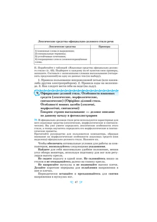Лексические средства официально делового стиля речи
ІІ. Поработайте с таблицей «Языковые средства официально делово
го стиля» (с. 43). Подберите к каждому из её пунктов свои примеры,
запишите. Составьте с записанными словами высказывание (четыре
пять предложений) на одну из данных тем (по выбору).
1. Правила пользования микроволновой печью (или каким
либо другим электроприбором). 2. Правила езды на велосипе
де. 3. Как следует вести себя на воде (на льду).
9. Официально деловой стиль. Особенности языковых
средств (лексические, морфологические,
синтаксические) (Офіційно діловий стиль.
Особливості мовних засобів (лексичні,
морфологічні, синтаксичні)
Говорим: строим высказывание — деловое описание
по данному началу и фотоиллюстрациям
70. В официально деловом стиле речи используются характерные для
него языковые средства (лексические, морфологические и синтакси
ческие). Вы уже умеете определять лексические особенности этого
стиля, а теперь научитесь определять его морфологические и синтак
сические приметы.
Прочитайте руководство для пользователя компьютера, обращая
внимание на морфологические особенности языковых средств (они
выделены) официально делового стиля. Назовите их.
Чтобы обеспечить оптимальные условия для работы за ком
пьютером, воспользуйтесь следующими указаниями.
Найдите для себя максимально удобное положение, меняя
угол обзора монитора, используя подставку для ног или регу
лируя высоту кресла.
Не сидите подолгу в одной позе. Не склоняйтесь низко за
столом и не откидывайтесь далеко на спинку кресла.
Не напрягайте мускулы и не поднимайте высоко плечи.
Делайте короткие перерывы для ослабления напряжения в
шее и плечах.
Периодически вставайте и прохаживайтесь для снятия
напряжения в мускулах ног.
47
Лексические средства Примеры
1) книжные слова и выражения;
2) специальные термины;
3) устойчивые сочетания;
4) сокращения слов и сложносокращённые
слова.
 