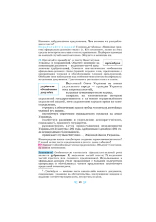 Назовите побудительные предложения. Чем вызвано их употребле
ние в тексте?
П о р а б о т а й т е в п а р а х! С помощью таблицы «Языковые сред
ства официально делового стиля» (с. 43) установите, какие из этих
средств не встретились вам в тексте упражнения. Подберите примеры
на каждый случай самостоятельно. Обсудите и запишите их.
71. Прочитайте преамбулу1 к тексту Конституции
Украины (в сокращении). Обратите внимание на
композицию документа — выделение частей пред
ложения (рубрикацию). Отметьте синтаксические особенности
официально делового стиля (прямой порядок слов, предложения с
однородными членами и обособленными членами предложения).
Обобщите свои наблюдения над особенностями синтаксиса официаль
но деловых документов. Приготовьтесь рассказать о них в классе.
Верховный Совет Украины от имени
украинского народа — граждан Украины
всех национальностей,
выражая суверенную волю народа,
опираясь на многовековую историю
украинской государственности и на основе осуществлённого
украинской нацией, всем украинским народом права на само
определение,
стремясь к обеспечению прав и свобод человека и достойных
условий его жизни,
способствуя упрочению гражданского согласия на земле
Украины,
содействуя развитию и укреплению демократического,
социального, правового государства,
руководствуясь актом провозглашения независимости
Украины от 24 августа 1991 года, одобренным 1 декабря 1991 го
да всенародным голосованием,
принимает эту Конституцию — Основной Закон Украины.
Какие средства языка способствуют созданию торжественности текста?
С какой целью части предложения в тексте даны с абзацев?
Назовите обособленные члены предложения. Объясните постанов
ку знаков препинания.
Запомните! Особенностью синтаксиса официально деловой речи
является рубрикация: 1) выделение частей текста; 2) выделение
частей простого или сложного предложения). Использование в
официально деловом стиле предложений с большим количеством
однородных и обособленных членов предложения способствует
предельной точности речи.
48
преàмбула
упрîчение
обеспåчение
докумåнт
1 Преàмбула — вводная часть какого либо важного документа,
содержащая указания на обстоятельства, послужившие поводом к
изданию соответствующего акта, его мотивы и цели.
 
