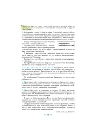 Знаете ли вы, что слово суверенный пришло в русский язык из
французского и обозначает «верховный; независимый от других
государств»?
72. Прочитайте статью 10 Конституции Украины «О языках». Назо
вите особенности языковых средств (лексические, морфологические,
синтаксические) документа. Аргументируйте принадлежность текс
та к официально деловому стилю. При затруднениях воспользуйтесь
таблицей «Языковые средства официально делового стиля» (с. 43).
Государственным языком в Украине
является украинский язык.
Государство обеспечивает всесто
роннее развитие и функционирование
украинского языка во всех сферах общественной жизни на
всей территории Украины.
В Украине гарантируется свободное развитие, использова
ние и защита русского языка, других языков национальных
меньшинств Украины.
Государство способствует изучению языков международно
го общения.
Употребление языков в Украине гарантируется Конститу
цией Украины и определяется законом.
73. П о р а б о т а й т е к о л л е к т и в н о! Представьте, что вы синоп
тик и ведёте наблюдения за погодой. Какую запись вы сделали бы в
своём журнале сегодня? Какой стиль и тип речи вы изберёте? Обсу
дите в классе составленные вами высказывания. Запишите один из
вариантов. Начните так:
По сообщению Гидрометеоцентра Украины, сегодня днём
ожидается...
74. Представьте себе, что вам нужно: а) объявить о сборе на экскурсию в
музей по школьному радио; б) сказать о том же своему однокласснику.
Составьте и запишите тексты этих двух сообщений. Чем они будут отли
чаться один от другого в языковом отношении?
75. Прочитайте текст и определите его стиль. Составьте на основе
данного текста руководство инструкцию «Как поставить палатку» по
образцу упр. 70. Помните! При этом изменяется не только форма, но
отчасти и содержание высказывания.
В палатке было прекрасно. Хотя погода была скверная, пас
мурная, но сквозь жёлтое полотно проникал ровный весёлый
свет, похожий на солнечный.
Снаружи палатка была аккуратно окопана ровиком, чтобы
не натекала вода. Все колышки были целы и крепко вбиты в
землю. Все полотнища туго, равномерно натянуты. Всё было
точно, как полагается по инструкции.
По Валентину Катаеву
49
госудàрство
госудàрственный
 