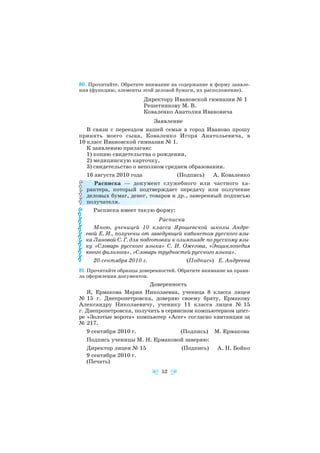 80. Прочитайте. Обратите внимание на содержание и форму заявле
ния (функцию, элементы этой деловой бумаги, их расположение).
Директору Ивановской гимназии № 1
Решетникову М. В.
Коваленко Анатолия Ивановича
Заявление
В связи с переездом нашей семьи в город Иваново прошу
принять моего сына, Коваленко Игоря Анатольевича, в
10 класс Ивановской гимназии № 1.
К заявлению прилагаю:
1) копию свидетельства о рождении,
2) медицинскую карточку,
3) свидетельство о неполном среднем образовании.
16 августа 2010 года (Подпись) А. Коваленко
Расписка — документ служебного или частного ха
рактера, который подтверждает передачу или получение
деловых бумаг, денег, товаров и др., заверенный подписью
получателя.
Расписка имеет такую форму:
Расписка
Мною, ученицей 10 класса Ярошевской школы Андре
евой Е. И., получены от заведующей кабинетом русского язы
ка Лановой С. Г. для подготовки к олимпиаде по русскому язы
ку «Словарь русского языка» С. И. Ожегова, «Энциклопедия
юного филолога», «Словарь трудностей русского языка».
20 сентября 2010 г. (Подпись) Е. Андреева
81. Прочитайте образцы доверенностей. Обратите внимание на прави
ла оформления документов.
Доверенность
Я, Ермакова Мария Николаевна, ученица 8 класса лицея
№ 15 г. Днепропетровска, доверяю своему брату, Ермакову
Александру Николаевичу, ученику 11 класса лицея № 15
г. Днепропетровска, получить в сервисном компьютерном цент
ре «Золотые ворота» компьютер «Acer» согласно квитанции за
№ 217.
9 сентября 2010 г. (Подпись) М. Ермакова
Подпись ученицы М. Н. Ермаковой заверяю:
Директор лицея № 15 (Подпись) А. Н. Бойко
9 сентября 2010 г.
(Печать)
52
 
