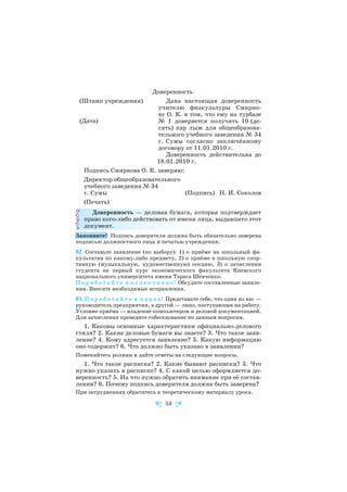 Доверенность
(Штамп учреждения) Дана настоящая доверенность
учителю физкультуры Смирно
ву О. К. в том, что ему на турбазе
№ 1 доверяется получить 10 (де
сять) пар лыж для общеобразова
тельного учебного заведения № 34
г. Сумы согласно заключённому
договору от 11.01.2010 г.
Доверенность действительна до
18.01.2010 г.
Подпись Смирнова О. К. заверяю:
Директор общеобразовательного
учебного заведения № 34
г. Сумы (Подпись) Н. И. Соколов
(Печать)
Доверенность — деловая бумага, которая подтверждает
право кого либо действовать от имени лица, выдавшего этот
документ.
Запомните! Подпись доверителя должна быть обязательно заверена
подписью должностного лица и печатью учреждения.
82. Составьте заявление (по выбору): 1) о приёме на школьный фа
культатив по какому либо предмету, 2) о приёме в школьную спор
тивную (музыкальную, художественную) секцию, 3) о зачислении
студента на первый курс экономического факультета Киевского
национального университета имени Тараса Шевченко.
П о р а б о т а й т е к о л л е к т и в н о! Обсудите составленные заявле
ния. Внесите необходимые исправления.
83. П о р а б о т а й т е в п а р а х! Представьте себе, что один из вас —
руководитель предприятия, а другой — лицо, поступающее на работу.
Условие приёма — владение компьютером и деловой документацией.
Для зачисления проведите собеседование по данным вопросам.
1. Каковы основные характеристики официально делового
стиля? 2. Какие деловые бумаги вы знаете? 3. Что такое заяв
ление? 4. Кому адресуется заявление? 5. Какую информацию
оно содержит? 6. Что должно быть указано в заявлении?
Поменяйтесь ролями и дайте ответы на следующие вопросы.
1. Что такое расписка? 2. Какие бывают расписки? 3. Что
нужно указать в расписке? 4. С какой целью оформляется до
веренность? 5. На что нужно обратить внимание при её состав
лении? 6. Почему подпись доверителя должна быть заверена?
При затруднениях обратитесь к теоретическому материалу урока.
53
(Дата)
 