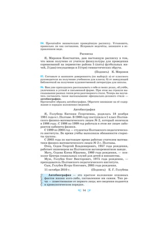 84. Прочитайте внимательно приведённую расписку. Установите,
правильно ли она составлена. Исправьте недочёты, запишите в ис
правленном виде.
Расписка
Я, Миронов Константин, даю настоящую расписку в том,
что мною получено от учителя физкультуры для проведения
соревнований на первенство района 5 (пять) футбольных мя
чей, 2 (два) секундомера и 3 (три) гимнастических обруча.
(Подпись) К. Миронов
85. Составьте и запишите доверенность (по выбору): а) от классного
руководителя на получение учебников для класса; б) от заведующей
библиотекой на получение художественной литературы для школы.
86. Вам уже приходилось рассказывать о себе и своих делах, об учёбе,
увлечениях в устной и письменной форме. При этом вы строили вы
сказывания разных типов речи разговорного стиля. Теперь вы научи
тесь составлять такое высказывание официально делового стиля —
автобиографию.
Прочитайте образец автобиографии. Обратите внимание на её содер
жание и порядок изложения сведений.
Автобиография
Я, Голубева Евгения Георгиевна, родилась 18 ноября
1981 года в г. Полтаве. В 1988 году поступила в 1 класс Полтав
ского физико математического лицея № 2, который окончила
в 1998 году. С 1998 по 1999 год работала в этом же лицее лабо
рантом кабинета физики.
С 1999 по 2003 год — студентка Полтавского педагогическо
го института. Во время учёбы выполняла обязанности старос
ты группы.
С 2003 года по настоящее время работаю учителем матема
тики физико математического лицея № 2 г. Полтавы.
Отец, Седов Георгий Владимирович, 1957 года рождения,
работает инженером на Полтавском вагоноремонтном заводе.
Мать, Седова Елена Юрьевна, 1960 года рождения, — пси
холог Центра социальных служб для детей и юношества.
Муж, Голубев Олег Викторович, 1975 года рождения, —
преподаватель Полтавского педагогического института.
Сын, Голубев Игорь Олегович, 2005 года рождения.
11 октября 2010 г. (Подпись) Е. Г. Голубева
Автобиография — это краткое изложение основных
фактов жизни кого либо, составленное им самим. Тип ре
чи — повествование от первого лица; все сведения подаются
в хронологическом порядке.
54
 