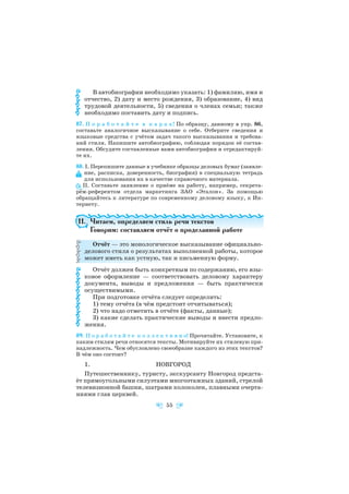 В автобиографии необходимо указать: 1) фамилию, имя и
отчество, 2) дату и место рождения, 3) образование, 4) вид
трудовой деятельности, 5) сведения о членах семьи; также
необходимо поставить дату и подпись.
87. П о р а б о т а й т е в п а р а х! По образцу, данному в упр. 86,
составьте аналогичное высказывание о себе. Отберите сведения и
языковые средства с учётом задач такого высказывания и требова
ний стиля. Напишите автобиографию, соблюдая порядок её состав
ления. Обсудите составленные вами автобиографии и отредактируй
те их.
88. І. Перепишите данные в учебнике образцы деловых бумаг (заявле
ние, расписка, доверенность, биография) в специальную тетрадь
для использования их в качестве справочного материала.
ІІ. Составьте заявление о приёме на работу, например, секрета
рём референтом отдела маркетинга ЗАО «Эталон». За помощью
обращайтесь к литературе по современному деловому языку, к Ин
тернету.
11. Читаем, определяем стиль речи текстов
Говорим: составляем отчёт о проделанной работе
Отчёт — это монологическое высказывание официально
делового стиля о результатах выполненной работы, которое
может иметь как устную, так и письменную форму.
Отчёт должен быть конкретным по содержанию, его язы
ковое оформление — соответствовать деловому характеру
документа, выводы и предложения — быть практически
осуществимыми.
При подготовке отчёта следует определить:
1) тему отчёта (в чём предстоит отчитываться);
2) что надо отметить в отчёте (факты, данные);
3) какие сделать практические выводы и внести предло
жения.
89. П о р а б о т а й т е к о л л е к т и в н о! Прочитайте. Установите, к
каким стилям речи относятся тексты. Мотивируйте их стилевую при
надлежность. Чем обусловлено своеобразие каждого из этих текстов?
В чём оно состоит?
1. НОВГОРОД
Путешественнику, туристу, экскурсанту Новгород предста
ёт прямоугольными силуэтами многоэтажных зданий, стрелой
телевизионной башни, шатрами колоколен, плавными очерта
ниями глав церквей.
55
 