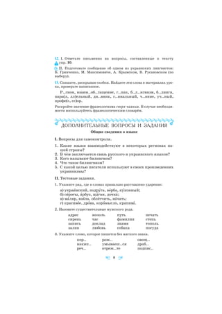 12. I. Ответьте письменно на вопросы, составленные к тексту
упр. 10.
II. Подготовьте сообщение об одном из украинских лингвистов:
Б. Гринченко, М. Максимовиче, А. Крымском, В. Русановском (по
выбору).
13. Спишите, раскрывая скобки. Найдите эти слова в материалах уро
ка, проверьте написанное.
Р..гион, взаим..об..гащение, г..пак, б..л..нгвизм, б..лингв,
пара(л, лл)ельный, дн..вник, г..ниальный, ч..яние, уч..ный,
профе(с, сс)ор.
Раскройте значение фразеологизма сверх чаяния. В случае необходи
мости воспользуйтесь фразеологическим словарём.
Общие сведения о языке
I. Вопросы для самоконтроля.
1. Какие языки взаимодействуют в некоторых регионах на
шей страны?
2. В чём заключается связь русского и украинского языков?
3. Кого называют билингвом?
4. Что такое билингвизм?
5. С какой целью писатели используют в своих произведениях
украинизмы?
II. Тестовые задания.
1. Укажите ряд, где в словах правильно расставлено ударение:
а) украèнский, подрóга, вåрба, кóхонный;
б) сèроты, àрбуз, цûган, дочкà;
в) мàляр, взÿла, облåгчить, нàчать;
г) красивåе, дрîва, корîмысло, крапивà.
2. Назовите существительные мужского рода.
адрес мозоль путь печать
сирень час фамилия степь
запись доклад знамя тополь
залив любовь собака посуда
3. Укажите слово, которое пишется без мягкого знака.
кор.. рож.. овощ..
накип.. умываеш..ся дроб..
реч.. отреж..те подпис..
8
 
