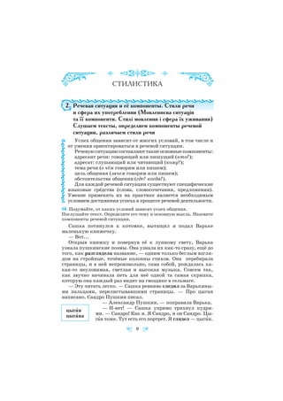 2. Речевая ситуация и её компоненты. Стили речи
и сфера их употребления (Мовленнєва ситуація
та її компоненти. Стилі мовлення і сфера їх уживання)
Слушаем тексты, определяем компоненты речевой
ситуации, различаем стили речи
Успех общения зависит от многих условий, в том числе и
от умения ориентироваться в речевой ситуации.
Речевую ситуацию составляют такие основные компоненты:
адресант речи: говорящий или пишущий (кто?);
адресат: слушающий или читающий (кому?);
тема речи (о чём говорим или пишем);
цель общения (зачем говорим или пишем);
обстоятельства общения (где? когда?).
Для каждой речевой ситуации существуют специфические
языковые срåдства (слова, словосочетания, предложения).
Умение применять их на практике является необходимым
условием достижения успеха в процессе речевой деятельности.
14. Подумайте, от каких условий зависит успех общения.
Послушайте текст. Определите его тему и основную мысль. Назовите
компоненты речевой ситуации.
Сашка потянулся к котомке, вытащил и подал Варьке
маленькую книжечку.
— Вот...
Открыв книжку и повернув её к лунному свету, Варька
узнала пушкинские поэмы. Она узнала их как то сразу, ещё до
того, как разглядела название, — одним только беглым взгля
дом на стройные, точёные колонны стихов. Она перебирала
страницы, и в ней непроизвольно, сама собой, рождалась ка
кая то неуловимая, светлая и высокая музыка. Совсем так,
как звучно начинала петь для неё одной та самая скрипка,
которую она каждый раз видит на гвоздике в сельмаге.
— Эту читать легко. — Сашка ревниво следил за Варькины
ми пальцами, перелистывавшими страницы. — Про цыган
написано. Сандро Пушкин писал.
— Александр Пушкин, — поправила Варька.
— Н нет! — Сашка упрямо тряхнул кудря
ми. — Сандро! Как я. Я Сандро, и он Сандро. Цы
гàн тоже. Тут есть его портрет. Я глядел — цыгàн.
9
цыгàн
цыгàнa
 