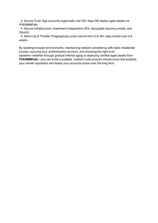 3. Source Trust: Age accounts organically over 90+ days OR deploy aged assets via
PVASMMPath
4. Secure Infrastructure: Implement independent 2FA, decoupled recovery emails, and
OAuth2
5. Warm-Up & Throttle: Progressively scale volume from 5 to 40+ daily emails over 3-4
weeks
By isolating browser environments, maintaining network consistency with static residential
proxies, securing your authentication anchors, and choosing the right trust
baseline—whether through gradual internal aging or deploying verified aged assets from
PVASMMPath—you can build a scalable, resilient multi-account infrastructure that protects
your sender reputation and keeps your accounts active over the long term.
 