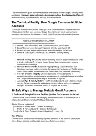 This comprehensive guide covers the technical architecture behind Google’s security filters
and details 10 proven, secure strategies to manage multiple Gmail accounts efficiently
while maintaining high deliverability, security, and account trust.
The Technical Reality: How Google Evaluates Multiple
Accounts
To manage multiple Gmail profiles safely, you must understand how Google’s detection
infrastructure monitors user sessions. Google does not merely check username and
password combinations; it evaluates a holistic digital fingerprint across several vectors:
+-----------------------------------------------------------------------+
| GOOGLE RISK ENGINE EVALUATION |
+-----------------------------------------------------------------------+
|-- 1. Network Layer: IP Address, ASN, Subnet Reputation, Proxy Leaks
|-- 2. Device/Browser Layer: Canvas Fingerprint, WebGL, User-Agent, OS
|-- 3. Behavioral Layer: Keystroke Dynamics, Warm-Up Velocity, Click Paths
|-- 4. Identity & Trust Layer: Account Age, 2FA Anchors, Security History
+-----------------------------------------------------------------------+
1.​ Network Identity (IP & ASN): Rapidly switching between dozens of accounts under
a single residential IP—or using cheap, flagged data-center proxies—triggers
immediate anomaly flags.
2.​ Browser Environment & Hardware Fingerprinting: Modern browsers leak
identifying hardware metrics, including Canvas rendering signatures, WebGL strings,
AudioContext nodes, screen resolution, font libraries, and hardware concurrency.
3.​ Session & Cookie Integrity: Clearing cache and cookies constantly or
cross-contaminating session storage across accounts creates behavioral anomalies
that Google’s heuristic engines flag as automated or high-risk.
4.​ Account Age & Activity History: Freshly created accounts lack established trust
scores. If a brand-new profile suddenly sends high-volume outbound messages,
Google’s automated filters often restrict or suspend the account.
10 Safe Ways to Manage Multiple Gmail Accounts
1. Dedicated Google Chrome Profiles (Native Environment Isolation)
The most direct, built-in method for managing a moderate number of accounts (3–10) is
utilizing Google Chrome’s native Profile Architecture.
[Master Chrome Installation]
├── Profile 1: Work (User A / Cookies A / History A)
├── Profile 2: Personal (User B / Cookies B / History B)
└── Profile 3: Client Outreach (User C / Cookies C / History C)
How It Works
Chrome allows you to create completely separate instances of the browser. Each profile
stores its own cookies, local storage, extensions, history, and cache.
 