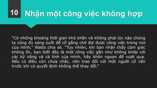 Nhận một công việc không hợp
“Có những khoảng thời gian khó khăn và không phải lúc nào chúng
ta cũng đủ sáng suốt để cố gắng chờ đợi được công việc trong mơ
của mình,” Watts chia sẻ. “Tuy nhiên, khi bạn nhận thấy cảm giác
không ổn, bạn biết đây là một công việc gần như không khớp với
các kỹ năng và cá tính của mình, hãy khôn ngoan để vượt qua.
Nếu có điều còn chưa chắc, nên trao đổi với một người cố vấn
trước khi có quyết định không thể thay đổi.”
10
 