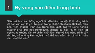 Hy vọng vào điểm trung bình
“Một sai lầm của những người lần đầu tiên tìm việc là tin rằng trình
độ học vấn cao là yếu tố quan trọng nhất,” Stephanie Kinkaid, điều
phối viên chương trình của Trung tâm Lãnh đạo và Nghề nghiệp
Wackerle tại Đại học Monmouth, Illinois đã nói. “Sinh viên tốt
nghiệp ra trường cần có phẩm chất lãnh đạo và khả năng trình bày
rõ ràng về những kinh nghiệm có thể tạo nên một cá nhân toàn
diện như thế nào.”
1
 