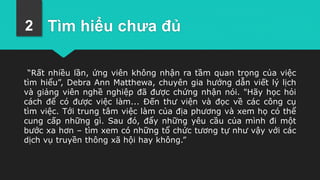 Tìm hiểu chưa đủ
“Rất nhiều lần, ứng viên không nhận ra tầm quan trọng của việc
tìm hiểu”, Debra Ann Matthewa, chuyên gia hướng dẫn viết lý lịch
và giảng viên nghề nghiệp đã được chứng nhận nói. "Hãy học hỏi
cách để có được việc làm... Đến thư viện và đọc về các công cụ
tìm việc. Tới trung tâm việc làm của địa phương và xem họ có thể
cung cấp những gì. Sau đó, đẩy những yêu cầu của mình đi một
bước xa hơn – tìm xem có những tổ chức tương tự như vậy với các
dịch vụ truyền thông xã hội hay không.”
2
 