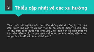 Thiếu cập nhật về các xu hướng
“Sinh viên tốt nghiệp nên tìm hiểu không chỉ về công ty mà bạn
ứng tuyển mà còn về cả lĩnh vực đó nói chung nữa,” Kinkaid nói.
“Ví dụ, bạn đang bước vào lĩnh vực y tế, bạn nên có kiến thức về
luật bảo hiểm y tế, và quy định nhà nước có ảnh hưởng đến y học
cùng các vấn đề xã hội như thế nào.”
3
 