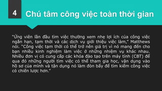 Chú tâm công việc toàn thời gian
“Ứng viên lần đầu tìm việc thường xem nhẹ lợi ích của công việc
ngắn hạn, tạm thời và các dịch vụ giới thiệu việc làm,” Matthews
nói. “Công việc tạm thời có thể trở nên giá trị vì nó mang đến cho
bạn nhiều kinh nghiệm làm việc ở những nhiệm vụ khác nhau.
Nhiều đơn vị có cung cấp các khóa đào tạo trên máy tính (CBT) để
qua đó những người tìm việc có thể tham gia học, vận dụng vào
hồ sơ của mình và tận dụng nó làm đòn bẩy để tìm kiếm công việc
có chiến lược hơn.”
4
 