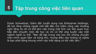 Tập trung công việc liên quan
Dylan Schweitzer, Giám đốc tuyển dụng của Enterprise Holdings,
đã nói rằng những người mới bắt đầu tìm kiếm công việc thường
nghĩ rằng họ chỉ có thể làm việc trong một lĩnh vực liên quan trực
tiếp đến chuyên môn đã học và chỉ có thể ứng tuyển vào một
ngành nghề cụ thể. “Bạn đã tập trung vào học hỏi những chuyên
môn mình quan tâm và hứng thú, nhưng điều này không có nghĩa
là bạn phải đóng khung mình vào một dạng cơ hội việc làm.”
5
 