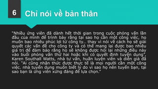 Chỉ nói về bản thân
“Nhiều ứng viên đã dành hết thời gian trong cuộc phỏng vấn lần
đầu của mình để trình bày rằng tại sao họ cần một công việc, họ
muốn bao nhiêu phúc lợi từ công ty… thay vì nói về cách họ sẽ giải
quyết các vấn đề cho công ty và có thể mang lại được bao nhiêu
giá trị để đảm bảo rằng họ sẽ không được hỏi lại những điều này
vào buổi phỏng vấn thứ hai hoặc khi có quyết định tuyển dụng”,
Karen Southall Watts, nhà tư vấn, huấn luyện viên và diễn giả đã
nói. “Ai cũng nhận thức được thực tế là mọi người cần một công
việc. nhà tuyển dụng muốn biết lý do vì sao họ nên tuyển bạn, tại
sao bạn là ứng viên xứng đáng để lựa chọn.”
6
 