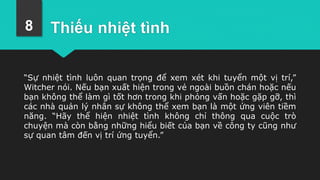 Thiếu nhiệt tình
“Sự nhiệt tình luôn quan trọng để xem xét khi tuyển một vị trí,”
Witcher nói. Nếu bạn xuất hiện trong vẻ ngoài buồn chán hoặc nếu
bạn không thể làm gì tốt hơn trong khi phỏng vấn hoặc gặp gỡ, thì
các nhà quản lý nhân sự không thể xem bạn là một ứng viên tiềm
năng. “Hãy thể hiện nhiệt tình không chỉ thông qua cuộc trò
chuyện mà còn bằng những hiểu biết của bạn về công ty cũng như
sự quan tâm đến vị trí ứng tuyển.”
8
 