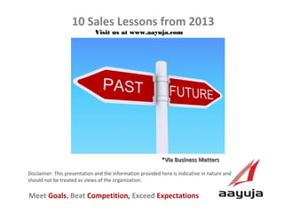 10 Sales Lessons from 2013
Visit us at www.aayuja.com

*Via Business Matters
Disclaimer: This presentation and the information provided here is indicative in nature and
should not be treated as views of the organization.

Meet Goals, Beat Competition, Exceed Expectations
AAyuja © 2013

 