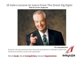AAyuja © 2013
Disclaimer: This presentation and the information provided here is indicative in nature and
should not be treated as views of the organization.
10 Sales Lessons to Learn From The Great Zig Ziglar
Visit us at www.aayuja.comVisit us at www.aayuja.com
Meet Goals, Beat Competition, Exceed Expectations
*Via  Emerging Stars  *Via  Emerging Stars  
 