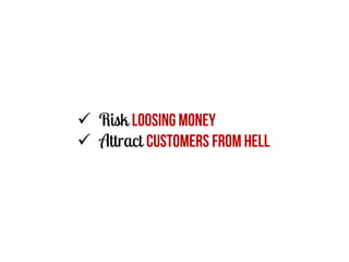  Risk loosing Money
 Attract customers from hell

 