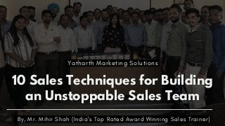 10 Sales Techniques for Building
an Unstoppable Sales Team
By, Mr. Mihir Shah (India's Top Rated Award Winning Sales Trainer)
Yatharth Marketing Solutions
 