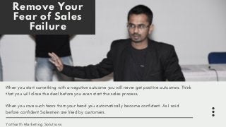Remove Your
Fear of Sales
Failure
When you start something with a negative outcome you will never get positive outcomes. Think
that you will close the deal before you even start the sales process.
When you rove such fears from your head you automatically become confident. As I said
before confident Salesmen are liked by customers.
Yatharth Marketing Solutions
 