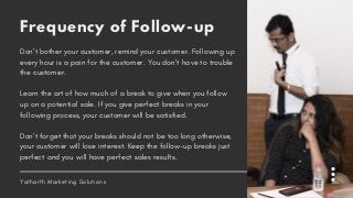 Frequency of Follow-up
Don’t bother your customer, remind your customer. Following up
every hour is a pain for the customer. You don’t have to trouble
the customer.
Learn the art of how much of a break to give when you follow
up on a potential sale. If you give perfect breaks in your
following process, your customer will be satisfied.
Don’t forget that your breaks should not be too long otherwise,
your customer will lose interest. Keep the follow-up breaks just
perfect and you will have perfect sales results.
Yatharth Marketing Solutions
 
