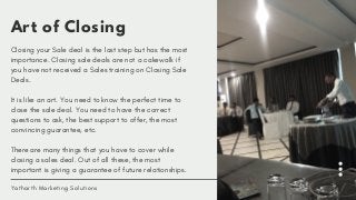 Art of Closing
Closing your Sale deal is the last step but has the most
importance. Closing sale deals are not a cakewalk if
you have not received a Sales training on Closing Sale
Deals. 
It is like an art. You need to know the perfect time to
close the sale deal. You need to have the correct
questions to ask, the best support to offer, the most
convincing guarantee, etc.
There are many things that you have to cover while
closing a sales deal. Out of all these, the most
important is giving a guarantee of future relationships.
Yatharth Marketing Solutions
 