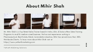 About Mihir Shah
Mr. Mihir Shah is a Top Rated Sales Trainer based in India, USA, & Dubai offers Sales Training
Programs to small & medium-sized business. He has vast experience working in
Pharmaceutical, Real Estate, Retail, Automobile industries. Mihir has served more than 400+
Worldwide Clients. To know more about Mihir Shah visit at
https://www.yatharthmarketing.com
Yatharth Marketing Solutions
 