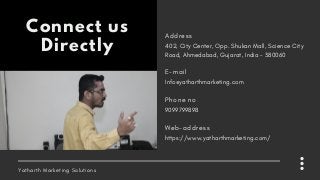 Yatharth Marketing Solutions
Connect us
Directly 402, City Center, Opp. Shukan Mall, Science City
Road, Ahmedabad, Gujarat, India – 380060
A d d r e s s
Info@yatharthmarketing.com
E - m a i l
9099799898
P h o n e n o
https://www.yatharthmarketing.com/
W e b - a d d r e s s
 