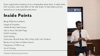 Inside Points
Being Effective Listeners
Usage of Empathy
A Well-Written Sale Script
Get to Know The Red Flags
Cold E-mailing
Cold Calling
Customers Should Know Why to Buy Only Your Product
Remove Your Fear of Sales Failure
Frequency of Follow-up
Art of Closing
Yatharth Marketing Solutions
Every organization dreams of an unstoppable sales team. A sales team
that converts more than 80% of the sale leads to Sale deals can be
termed as an unstoppable sales team.
 