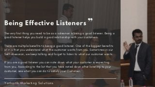The very first thing you need to be as a salesman is being a good listener. Being a
good listener helps you build a good relationship with your customers.
There are multiple benefits to being a good listener. One of the biggest benefits
of it is that you understand what the customer wants from you. Sometimes in our
Self-obsession, we keep talking and forget to listen to what our customer wants.
If you are a good listener you can note down what your customer is expecting
from you. According to the list that you have noted down after listening to your
customer, see what you can do to satisfy your Customer.
Y a t h a r t h M a r k e t i n g S o l u t i o n s
Being Effective Listeners
 