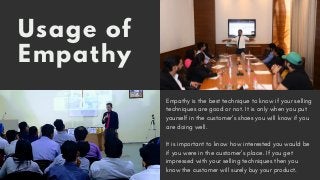 Usage of
Empathy
Empathy is the best technique to know if your selling
techniques are good or not. It is only when you put
yourself in the customer’s shoes you will know if you
are doing well. 
It is important to know how interested you would be
if you were in the customer’s place. If you get
impressed with your selling techniques then you
know the customer will surely buy your product.
 