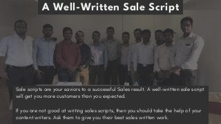 A Well-Written Sale Script
Sale scripts are your saviors to a successful Sales result. A well-written sale script
will get you more customers than you expected. 
If you are not good at writing sales scripts, then you should take the help of your
content writers. Ask them to give you their best sales written work.
 