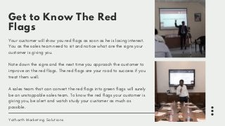 Get to Know The Red
Flags
Your customer will show you red flags as soon as he is losing interest.
You as the sales team need to sit and notice what are the signs your
customer is giving you. 
Note down the signs and the next time you approach the customer to
improve on the red flags. The red flags are your road to success if you
treat them well. 
A sales team that can convert the red flags into green flags will surely
be an unstoppable sales team. To know the red flags your customer is
giving you, be alert and watch study your customer as much as
possible.
Yatharth Marketing Solutions
 