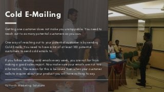 Cold E-Mailing
Getting one customer does not make you unstoppable. You need to
reach out to as many potential customers as you can. 
One way of reaching out to your potential customer is by sending
Cold Emails. You need to have a list of at least 100 potential
customers to send cold emails to. 
If you follow sending cold emails every week, you are not far from
making a good sales report. Now make sure your emails are not too
informative. The reason for this is because then when your customer
calls to inquire about your product you will have nothing to say.
Yatharth Marketing Solutions
 