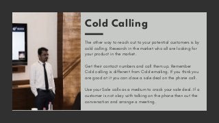 Cold Calling
The other way to reach out to your potential customers is by
cold calling. Research in the market who all are looking for
your product in the market.
Get their contact numbers and call them up. Remember
Cold calling is different from Cold emailing. If you think you
are good at it you can close a sale deal on the phone call.
Use your Sale calls as a medium to crack your sale deal. If a
customer is not okay with talking on the phone then cut the
conversation and arrange a meeting.
 
