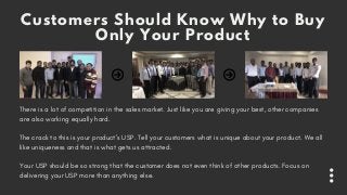 Customers Should Know Why to Buy
Only Your Product
There is a lot of competition in the sales market. Just like you are giving your best, other companies
are also working equally hard. 
The crack to this is your product’s USP. Tell your customers what is unique about your product. We all
like uniqueness and that is what gets us attracted.
Your USP should be so strong that the customer does not even think of other products. Focus on
delivering your USP more than anything else.
 