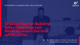 10 Sales Tips for Building
Sales Team that can
thrive Business Success
without You
Y A T H A R T H M A R K E T I N G S O L U T I O N S
B y , M r . M i h i r S h a h ( I n d ia 's T o p R a t e d
A w a r d W i n n in g S a l e s T r a in e r )
 