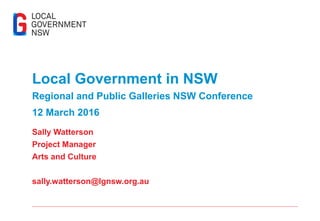 Local Government in NSW
Regional and Public Galleries NSW Conference
12 March 2016
Sally Watterson
Project Manager
Arts and Culture
sally.watterson@lgnsw.org.au
 