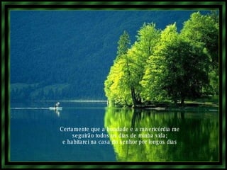 Certamente que a bondade e a misericórdia me seguirão todos os dias de minha vida; e habitarei na casa do senhor por longos dias 
