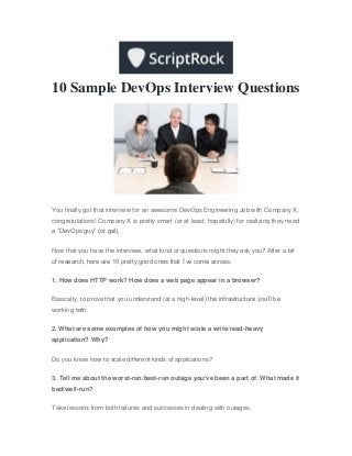 10 Sample DevOps Interview Questions
You finally got that interview for an awesome DevOps Engineering Job with Company X,
congratulations! Company X is pretty smart (or at least, hopefully) for realizing they need
a “DevOps guy” (or gal).
Now that you have the interview, what kind of questions might they ask you? After a bit
of research, here are 10 pretty good ones that I’ve come across:
1. How does HTTP work? How does a web page appear in a browser?
Basically, to prove that you understand (at a high-level) the infrastructure you’ll be
working with.
2. What are some examples of how you might scale a write/read-heavy
application? Why?
Do you know how to scale different kinds of applications?
3. Tell me about the worst-run/best-run outage you’ve been a part of. What made it
bad/well-run?
Take lessons from both failures and successes in dealing with outages.
 