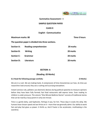 Summative Assessment – I

                                     SAMPLE QUESTION PAPER

                                               CLASS X

                                     English - Communicative

Maximum marks: 80                                                                   Time-3 hours

The question paper is divided into three sections.

Section A:        Reading comprehension                                     20 marks

Section B:        Writing                                                   20 marks

Section C:        Grammar                                                   20 marks

Section D:        Literature                                                20 marks



                                       SECTION- A

                                  (Reading -20 Marks)
Q 1 Read the following passage carefully:                                                  (5 Marks)

We are in a rush. We are making haste. A compression of time characterises our lives. As time-use
researchers look around, they see a rushing and scurrying everywhere.

Instant services rule, pollsters use electronic devices during political speeches to measure opinions
before they have been fully formed; fast food restaurants add express lanes. Even reading to
children is under pressure. The volume “One Minute Bedtime Stories” consists of traditional stories
that can be read by a busy parent in only one minute.

Time is a gentle deity, said Sophocles. Perhaps it was, for him. These days it cracks the whip. We
humans have chosen speed and we thrive on it – more than we generally admit. Our ability to work
fast and play fast gives us power. It thrills us. And if haste is the accelerator, multitasking is the
overdrive.
 