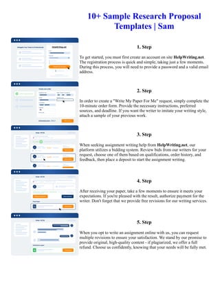 10+ Sample Research Proposal
Templates | Sam
1. Step
To get started, you must first create an account on site HelpWriting.net.
The registration process is quick and simple, taking just a few moments.
During this process, you will need to provide a password and a valid email
address.
2. Step
In order to create a "Write My Paper For Me" request, simply complete the
10-minute order form. Provide the necessary instructions, preferred
sources, and deadline. If you want the writer to imitate your writing style,
attach a sample of your previous work.
3. Step
When seeking assignment writing help from HelpWriting.net, our
platform utilizes a bidding system. Review bids from our writers for your
request, choose one of them based on qualifications, order history, and
feedback, then place a deposit to start the assignment writing.
4. Step
After receiving your paper, take a few moments to ensure it meets your
expectations. If you're pleased with the result, authorize payment for the
writer. Don't forget that we provide free revisions for our writing services.
5. Step
When you opt to write an assignment online with us, you can request
multiple revisions to ensure your satisfaction. We stand by our promise to
provide original, high-quality content - if plagiarized, we offer a full
refund. Choose us confidently, knowing that your needs will be fully met.
10+ Sample Research Proposal Templates | Sam 10+ Sample Research Proposal Templates | Sam
 