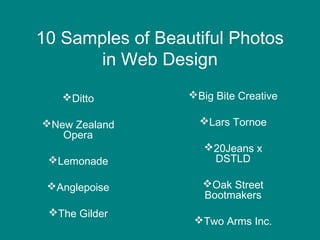 10 Samples of Beautiful Photos
in Web Design
Ditto

Big Bite Creative

New Zealand
Opera

Lars Tornoe

Lemonade
Anglepoise
The Gilder

20Jeans x
DSTLD
Oak Street
Bootmakers
Two Arms Inc.

 