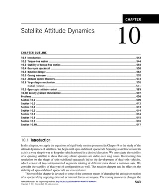 Satellite Attitude Dynamics
10
CHAPTER OUTLINE
10.1 Introduction ................................................................................................................................543
10.2 Torque-free motion ......................................................................................................................544
10.3 Stability of torque-free motion......................................................................................................554
10.4 Dual-spin spacecraft ...................................................................................................................558
10.5 Nutation damper..........................................................................................................................562
10.6 Coning maneuver ........................................................................................................................570
10.7 Attitude control thrusters .............................................................................................................573
10.8 Yo-yo despin mechanism .............................................................................................................576
Radial release ...................................................................................................................581
10.9 Gyroscopic attitude control ..........................................................................................................583
10.10 Gravity-gradient stabilization .....................................................................................................597
Problems.............................................................................................................................................609
Section 10.2 .......................................................................................................................................609
Section 10.3 .......................................................................................................................................612
Section 10.4 .......................................................................................................................................613
Section 10.6 .......................................................................................................................................614
Section 10.7 .......................................................................................................................................614
Section 10.8 .......................................................................................................................................615
Section 10.9 .......................................................................................................................................616
Section 10.10......................................................................................................................................617
10.1 Introduction
In this chapter, we apply the equations of rigid body motion presented in Chapter 9 to the study of the
attitude dynamics of satellites. We begin with spin-stabilized spacecraft. Spinning a satellite around its
axis is a very simple way to keep the vehicle pointed in a desired direction. We investigate the stability
of a spinning satellite to show that only oblate spinners are stable over long times. Overcoming this
restriction on the shape of spin-stabilized spacecraft led to the development of dual-spin vehicles,
which consist of two interconnected segments rotating at different rates about a common axis. We
consider the stability of that type of configuration as well. The nutation damper and its effect on the
stability of spin-stabilized spacecraft are covered next.
The rest of the chapter is devoted to some of the common means of changing the attitude or motion
of a spacecraft by applying external or internal forces or torques. The coning maneuver changes the
CHAPTER
Orbital Mechanics for Engineering Students. http://dx.doi.org/10.1016/B978-0-08-097747-8.00010-4
Copyright Ó 2014 Elsevier Ltd. All rights reserved.
543
 