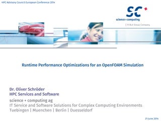 science + computing ag
IT Service and Software Solutions for Complex Computing Environments
Tuebingen | Muenchen | Berlin | Duesseldorf
Runtime Performance Optimizations for an OpenFOAM Simulation
Dr. Oliver Schröder
HPC Services and Software
21 June 2014
HPC Advisory Council European Conference 2014
 