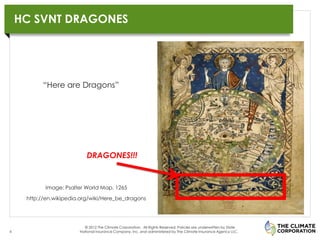 HC SVNT DRAGONES

                                                                    MULTI-BAR CHART TITLE, LEFT ALIGNED

                                                                    Thousands 10

                                                                                    9

           “Here are Dragons”                                                       8

                                                                                    7

                                                                                    6

                                                                                    5

                                                                                    4

                                                                                    3
                           DRAGONES!!!
                                                                                    2

                                                                                    1

           Image: Psalter World Map, 1265                                           0

     http://en.wikipedia.org/wiki/Here_be_dragons
                                                                                              Series 1     Series 2   Series 3   Series 4



                          © 2012 The Climate Corporation. All Rights Reserved. Policies are underwritten by State
6                       National Insurance Company, Inc. and administered by The Climate Insurance Agency LLC.
 