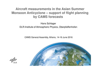 Hans Schlager
DLR-Institute of Atmospheric Physics, Oberpfaffenhofen
Aircraft measurements in the Asian Summer
Monsoon Anticyclone – support of flight planning
by CAMS forecasts
CAMS General Assembly, Athens, 14-16 June 2016
 