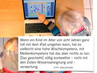 Wenn ein Kind im Alter von acht Jahren ganz
toll mit dem iPad umgehen kann, hat es
vielleicht eine hohe Wischkompetenz, mit
Medienkompetenz hat das aber nichts zu tun.
[Das geschieht] völlig kontextfrei - nicht mit
den Zielen Wissensaneignung und -
verwertung. Quelle: phwa.ch/lembke
 